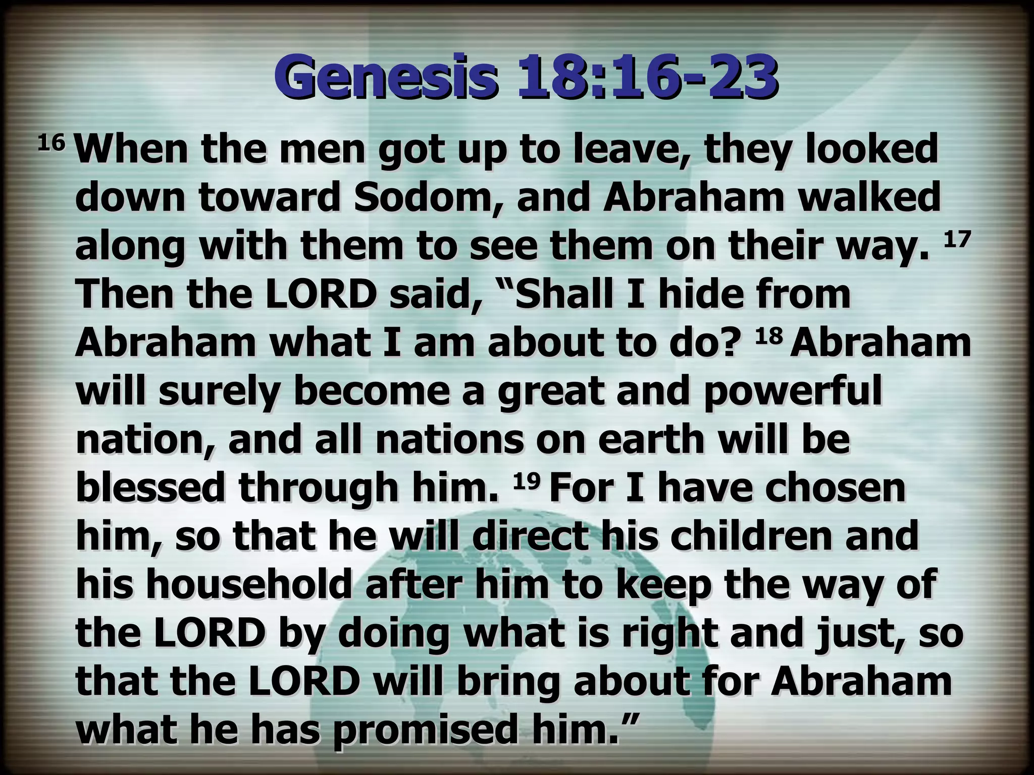 Genesis 18:16-23  16  When the men got up to leave, they looked down toward Sodom, and Abraham walked along with them to see them on their way.  17  Then the LORD said, “Shall I hide from Abraham what I am about to do?  18  Abraham will surely become a great and powerful nation, and all nations on earth will be blessed through him.  19  For I have chosen him, so that he will direct his children and his household after him to keep the way of the LORD by doing what is right and just, so that the LORD will bring about for Abraham what he has promised him.” 