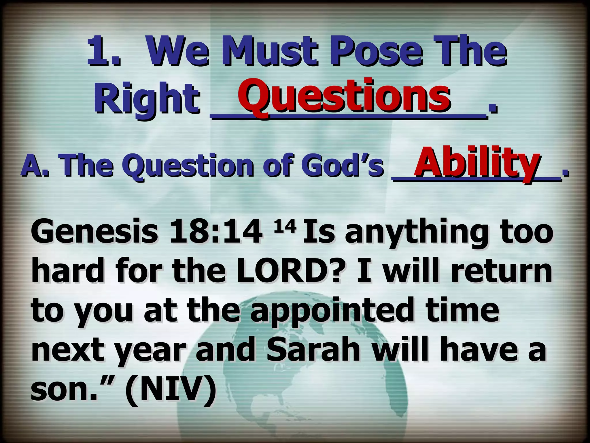 1.  We Must Pose The Right ___________. A. The Question of God’s _________. Questions Ability Genesis 18:14  14  Is anything too hard for the LORD? I will return to you at the appointed time next year and Sarah will have a son.” (NIV) 