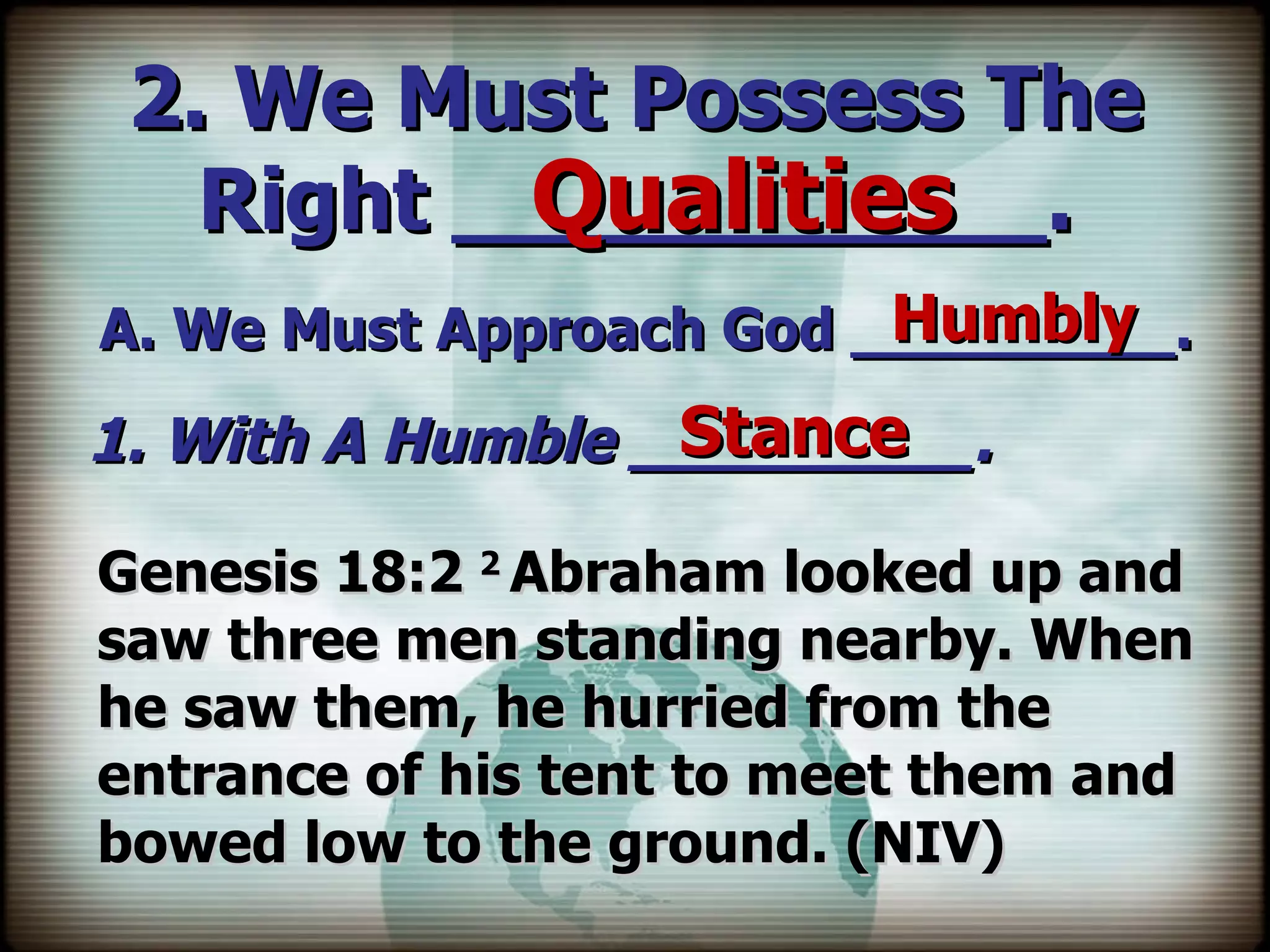 2. We Must Possess The Right ___________. A. We Must Approach God _________. Qualities Humbly 1. With A Humble _________. Stance Genesis 18:2  2  Abraham looked up and saw three men standing nearby. When he saw them, he hurried from the entrance of his tent to meet them and bowed low to the ground. (NIV) 