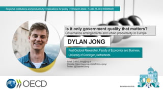 DYLAN JONG
Post-Doctoral Researcher, Faculty of Economics and Business,
University of Groningen, Netherlands
Regional institutions and productivity: Implications for policy | 10 March 2022 | 14.00-15.30 | WEBINAR
#spatialproductivity
Is it only government quality that matters?
Governance arrangements and urban productivity in Europe
Email: D.M.O.Jong@rug.nl
Website: https://www.rug.nl/staff/d.m.o.jong/
Twitter: @DylanMOJong
 
