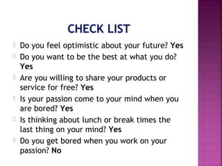  Do you feel optimistic about your future? Yes
 Do you want to be the best at what you do?
Yes
 Are you willing to share your products or
service for free? Yes
 Is your passion come to your mind when you
are bored? Yes
 Is thinking about lunch or break times the
last thing on your mind? Yes
 Do you get bored when you work on your
passion? No
 