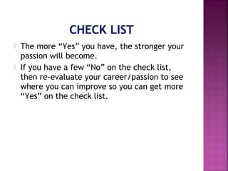  The more “Yes” you have, the stronger your
passion will become.
 If you have a few “No” on the check list,
then re-evaluate your career/passion to see
where you can improve so you can get more
“Yes” on the check list.
 