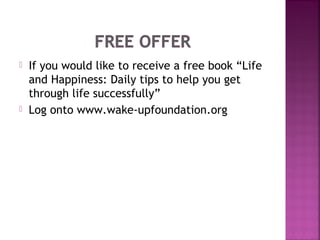  If you would like to receive a free book “Life
and Happiness: Daily tips to help you get
through life successfully”
 Log onto www.wake-upfoundation.org
 