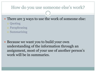 How do you use someone else’s work?There are 3 ways to use the work of someone else:QuotingParaphrasingSummarizingBecause we want you to build your own understanding of the information through an assignment, most of your use of another person’s work will be in summaries.