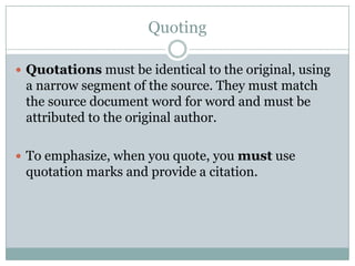QuotingQuotations must be identical to the original, using a narrow segment of the source. They must match the source document word for word and must be attributed to the original author.To emphasize, when you quote, you must use quotation marks and provide a citation.