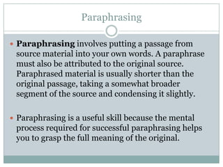 ParaphrasingParaphrasing involves putting a passage from source material into your own words. A paraphrase must also be attributed to the original source. Paraphrased material is usually shorter than the original passage, taking a somewhat broader segment of the source and condensing it slightly.Paraphrasing is a useful skill because the mental process required for successful paraphrasing helps you to grasp the full meaning of the original.