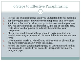 6 Steps to Effective ParaphrasingReread the original passage until you understand its full meaning.Set the original aside, and write your paraphrase on a note card.Jot down a few words below your paraphrase to remind you later how you envision using this material. At the top of the note card, write a key word or phrase to indicate the subject of your paraphrase.Check your rendition with the original to make sure that your version accurately expresses all the essential information in a new form.Use quotation marks to identify any unique term or phraseology you have borrowed exactly from the source.Record the source (including the page) on your note card so that you can credit it easily if you decide to incorporate the material into your paper.