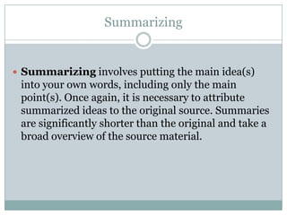 SummarizingSummarizing involves putting the main idea(s) into your own words, including only the main point(s). Once again, it is necessary to attribute summarized ideas to the original source. Summaries are significantly shorter than the original and take a broad overview of the source material.