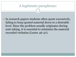 A legitimate paraphrase:In research papers students often quote excessively, failing to keep quoted material down to a desirable level. Since the problem usually originates during note taking, it is essential to minimize the material recorded verbatim (Lester 46-47).