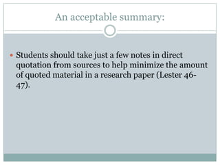 An acceptable summary:Students should take just a few notes in direct quotation from sources to help minimize the amount of quoted material in a research paper (Lester 46-47).