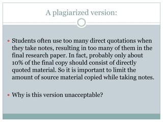 A plagiarized version:Students often use too many direct quotations when they take notes, resulting in too many of them in the final research paper. In fact, probably only about 10% of the final copy should consist of directly quoted material. So it is important to limit the amount of source material copied while taking notes.Why is this version unacceptable?