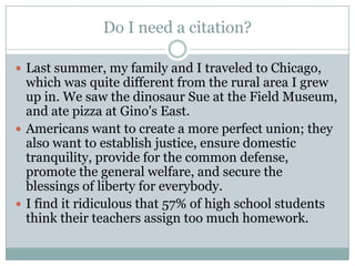 Do I need a citation?Last summer, my family and I traveled to Chicago, which was quite different from the rural area I grew up in. We saw the dinosaur Sue at the Field Museum, and ate pizza at Gino's East.Americans want to create a more perfect union; they also want to establish justice, ensure domestic tranquility, provide for the common defense, promote the general welfare, and secure the blessings of liberty for everybody.I find it ridiculous that 57% of high school students think their teachers assign too much homework.
