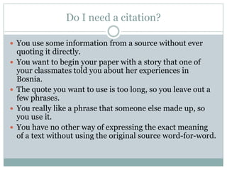 Do I need a citation?You use some information from a source without ever quoting it directly.You want to begin your paper with a story that one of your classmates told you about her experiences in Bosnia.The quote you want to use is too long, so you leave out a few phrases.You really like a phrase that someone else made up, so you use it.You have no other way of expressing the exact meaning of a text without using the original source word-for-word.