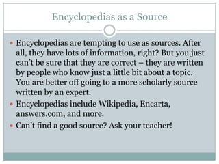 Encyclopedias as a SourceEncyclopedias are tempting to use as sources. After all, they have lots of information, right? But you just can’t be sure that they are correct – they are written by people who know just a little bit about a topic. You are better off going to a more scholarly source written by an expert.Encyclopedias include Wikipedia, Encarta, answers.com, and more.Can’t find a good source? Ask your teacher!