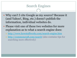 Search EnginesWhy can’t I cite Google as my source? Because it (and Yahoo!, Bing, etc.) doesn’t publish the information, individual websites do.Please visit one of these two websites for more explanation as to what a search engine does:http://www.howstuffworks.com/search-engine.htmhttp://commoncraft.com/search (also contains tips for searching more effectively)