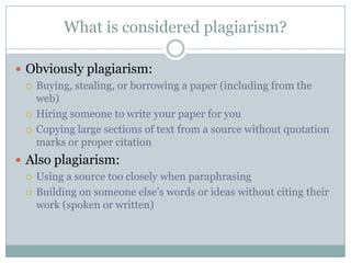 What is considered plagiarism?Obviously plagiarism:Buying, stealing, or borrowing a paper (including from the web)Hiring someone to write your paper for youCopying large sections of text from a source without quotation marks or proper citationAlso plagiarism:Using a source too closely when paraphrasingBuilding on someone else’s words or ideas without citing their work (spoken or written)