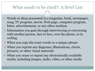 What needs to be cited?: A Brief ListWords or ideas presented in a magazine, book, newspaper, song, TV program, movie, Web page, computer program, letter, advertisement, or any other mediumInformation you gain through interviewing or conversing with another person, face to face, over the phone, or in writingWhen you copy the exact words or a unique phraseWhen you reprint any diagrams, illustrations, charts, pictures, or other visual materialsWhen you reuse or repost any electronically-available media, including images, audio, video, or other media