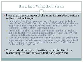 It’s a fact. What did I steal?Here are three examples of the same information, written in three distinct ways:"Mohandas Gandi had become active in the movement for Indian self-rule before World War I. By the time of World War I, the Indian people had already begun to refer to him as India's ‘Great Soul,’ or Mahatma" (World History, Spielvogel, 2003)."As Gandhi launched satyagraha movements in India, he inspired millions. His followers called him Mahatma, or ‘Great Soul’ (World History, Holt, Rinehart, and Winston, 1997)."Gandhi, now increasingly known as India's ‘Great Soul’ (Mahatma), organized mass protests to achieve his aims, but in 1919 they got out of hand and led to violence and British reprisals" (World History, Duiker and Spielvogel, 2001).You can steal the style of writing, which is often how teachers figure out that a student has plagiarized.