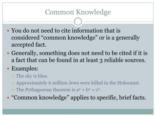 Common KnowledgeYou do not need to cite information that is considered “common knowledge” or is a generally accepted fact.Generally, something does not need to be cited if it is a fact that can be found in at least 3 reliable sources.Examples:The sky is blue.Approximately 6 million Jews were killed in the Holocaust.The Pythagorean theorem is a2 + b2 = c2.“Common knowledge” applies to specific, brief facts.
