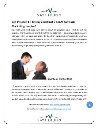 Learn more about the author: www.NateLeung.com/about
Contact for more information: www.NateLeung.com/contact
1
Is it Possible To Be Shy and Build a MLM Network
Marketing Empire?
No. That’s what most people will tell you about shy people in sales – that it’s just not
possible. And there is an element of truth to the statement – being shy certainly doesn’t
help your MLM or sales operation. On the other hand, it doesn’t preclude you from
making bank as an Internet marketer, either. It just takes somewhat different strategies
and a little bit of extra work. Here, we’ll take a look at some of the things you’ll need to
do differently to get things going the way you want them to.
Give Up on the Hard Sell
I frequently give this advice to anyone going into multilevel marketing, or Internet
marketing in general. Now, if you’re shy, you probably aren’t the type to go straight to
the hard sell tactics anyway. But, if you’ve been trying to force it, stop. There are a few
reasons this is a bad line of play for you. First of all, if you’re shy, you’re probably not
good at up and pitching things to people. Second, if you’re shy, it’ll show. People only
 