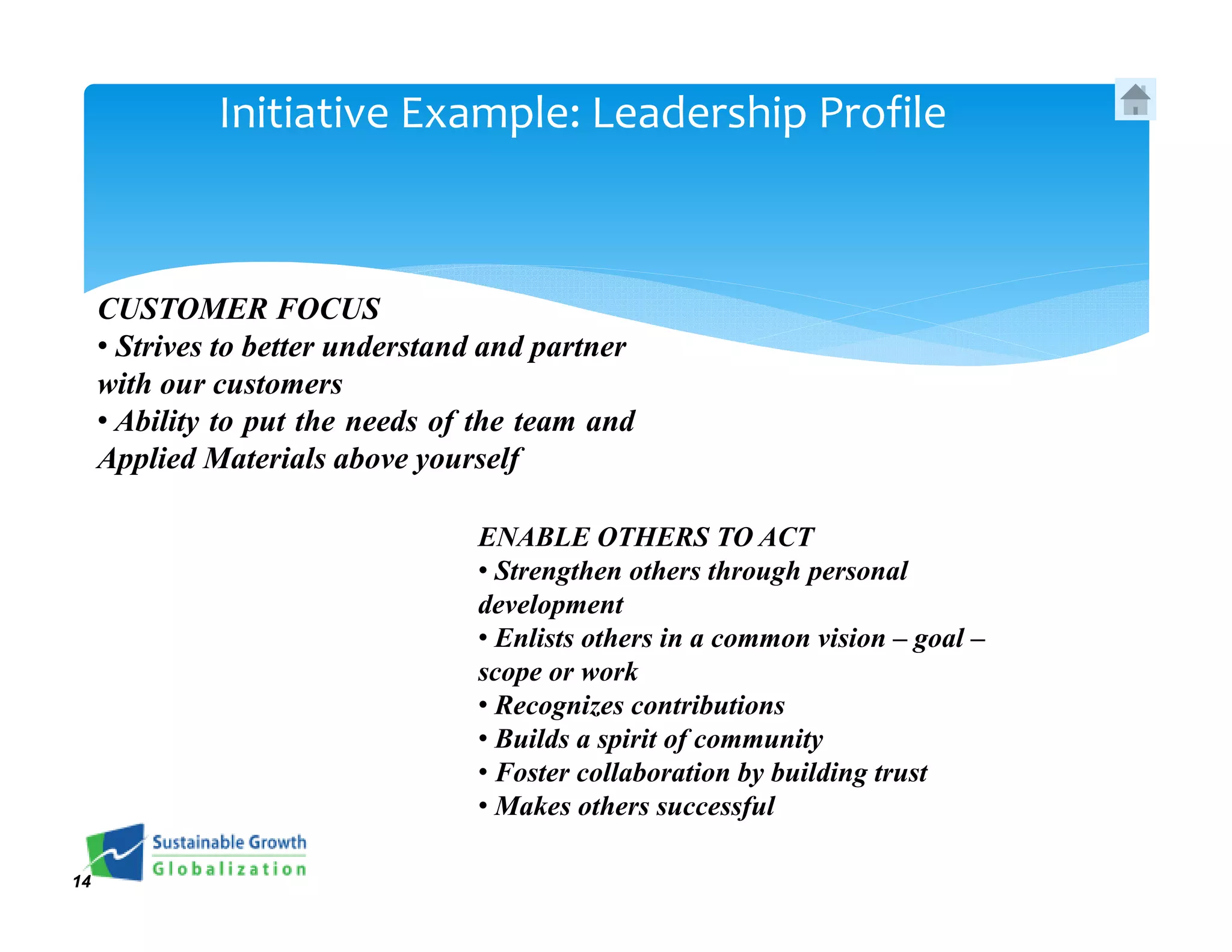 Initiative Example: Leadership Profile



     CUSTOMER FOCUS
     • Strives to better understand and partner
     with our customers
     • Ability to put the needs of the team and
     Applied Materials above yourself

                                  ENABLE OTHERS TO ACT
                                  • Strengthen others through personal
                                  development
                                  • Enlists others in a common vision – goal –
                                  scope or work
                                  • Recognizes contributions
                                  • Builds a spirit of community
                                  • Foster collaboration by building trust
                                  • Makes others successful

14
 
