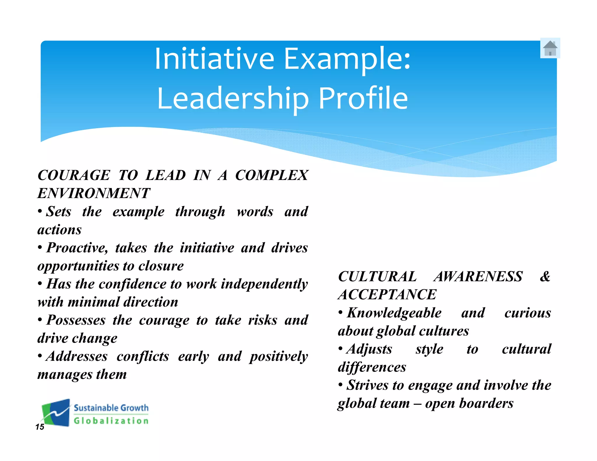 Initiative Example:
                  Leadership Profile

COURAGE TO LEAD IN A COMPLEX
ENVIRONMENT
• Sets the example through words and
actions
• Proactive, takes the initiative and drives
opportunities to closure
• Has the confidence to work independently     CULTURAL AWARENESS &
with minimal direction                         ACCEPTANCE
• Possesses the courage to take risks and      • Knowledgeable and curious
drive change                                   about global cultures
• Addresses conflicts early and positively     • Adjusts     style  to    cultural
manages them                                   differences
                                               • Strives to engage and involve the
                                               global team – open boarders
15
 