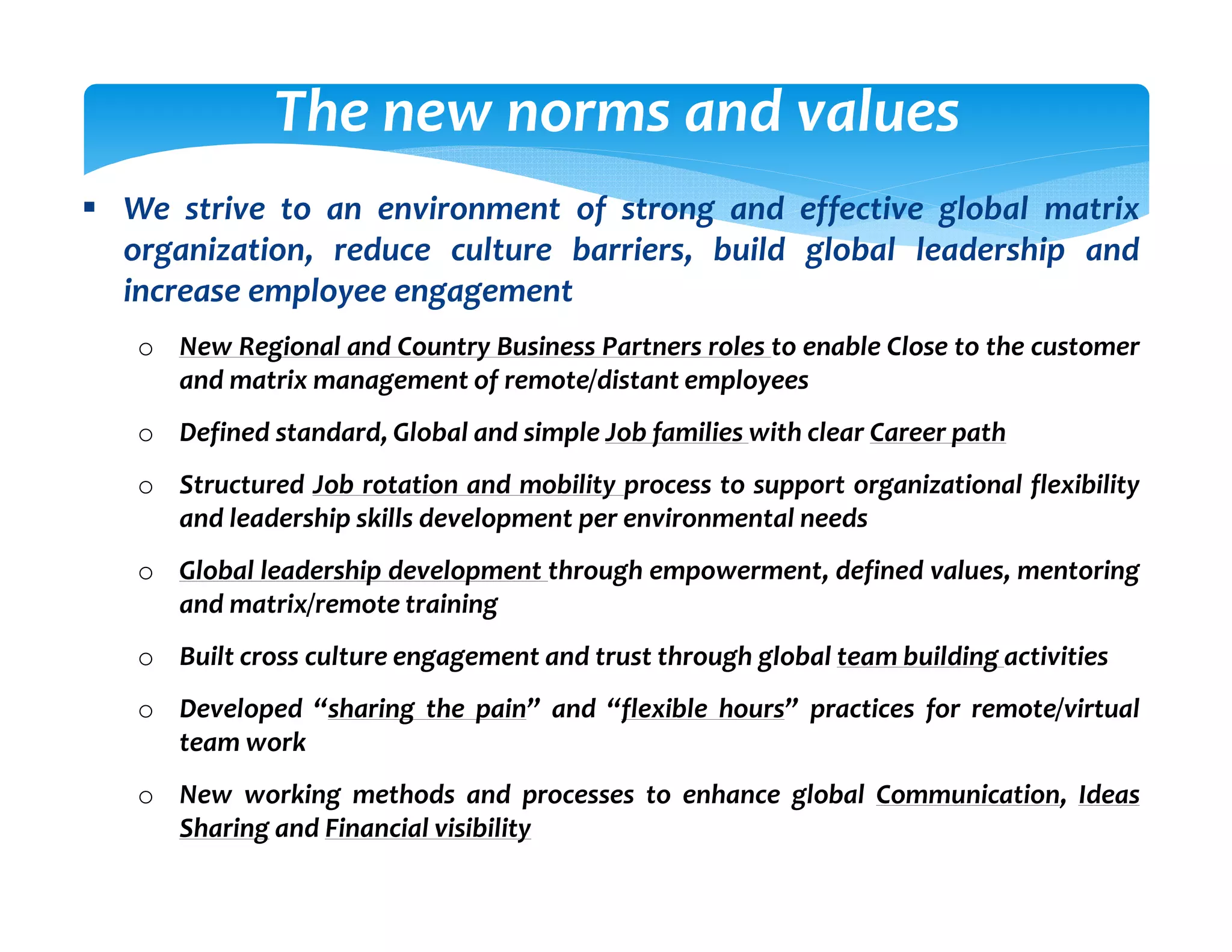 The new norms and values
We strive to an environment of strong and effective global matrix
organization, reduce culture barriers, build global leadership and
increase employee engagement
o New Regional and Country Business Partners roles to enable Close to the customer
  and matrix management of remote/distant employees
o Defined standard, Global and simple Job families with clear Career path
o Structured Job rotation and mobility process to support organizational flexibility
  and leadership skills development per environmental needs
o Global leadership development through empowerment, defined values, mentoring
  and matrix/remote training
o Built cross culture engagement and trust through global team building activities
o Developed “sharing the pain” and “flexible hours” practices for remote/virtual
  team work
o New working methods and processes to enhance global Communication, Ideas
  Sharing and Financial visibility
 