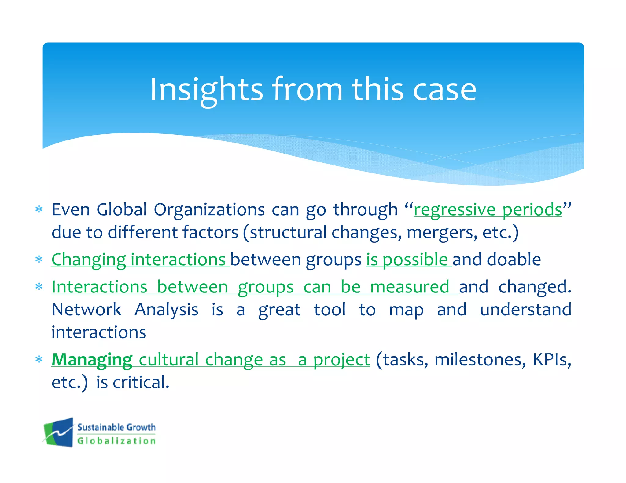 Insights from this case


∗ Even Global Organizations can go through “regressive periods”
  due to different factors (structural changes, mergers, etc.)
∗ Changing interactions between groups is possible and doable
∗ Interactions between groups can be measured and changed.
  Network Analysis is a great tool to map and understand
  interactions
∗ Managing cultural change as a project (tasks, milestones, KPIs,
  etc.) is critical.
 