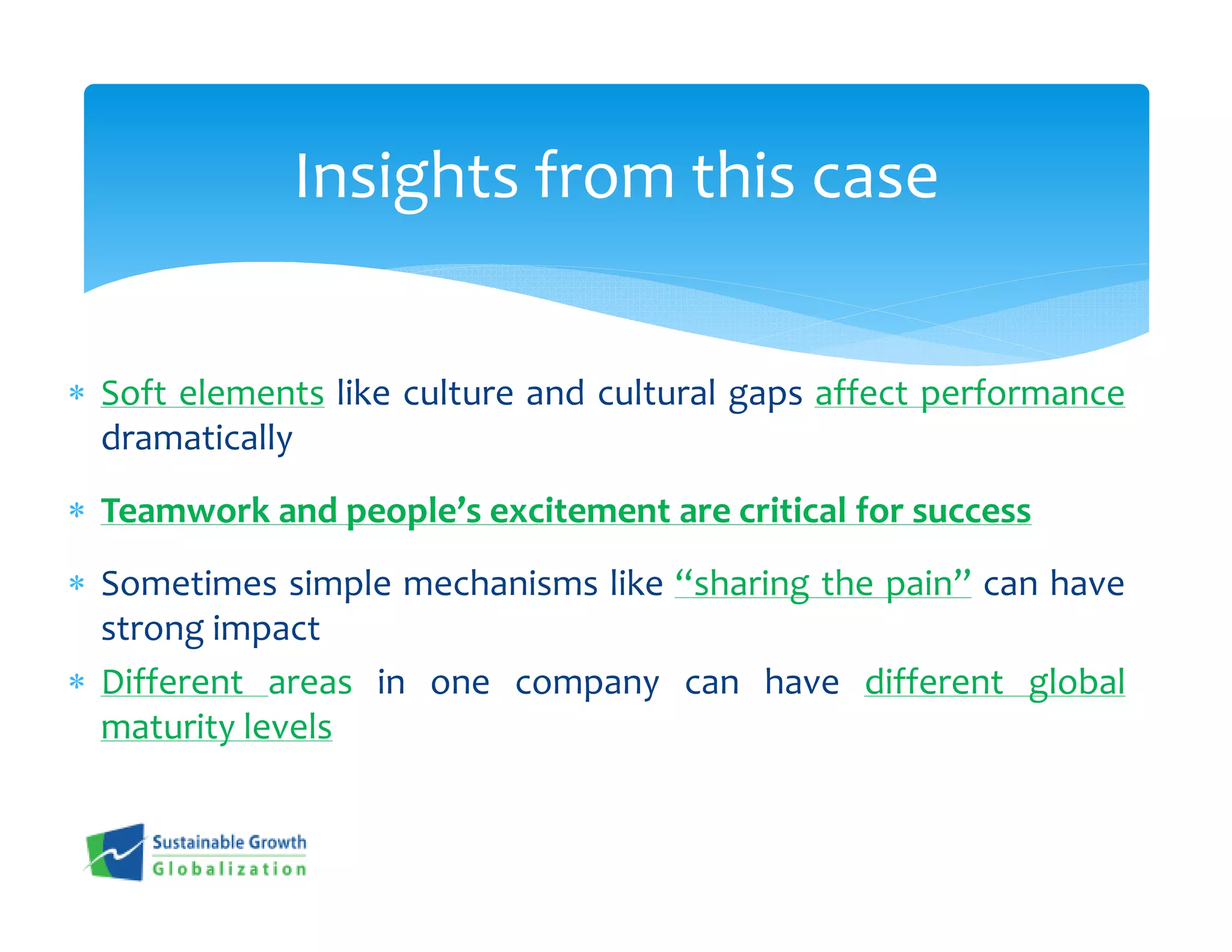 Insights from this case


∗ Soft elements like culture and cultural gaps affect performance
  dramatically
∗ Teamwork and people’s excitement are critical for success
∗ Sometimes simple mechanisms like “sharing the pain” can have
  strong impact
∗ Different areas in one company can have different global
  maturity levels
 