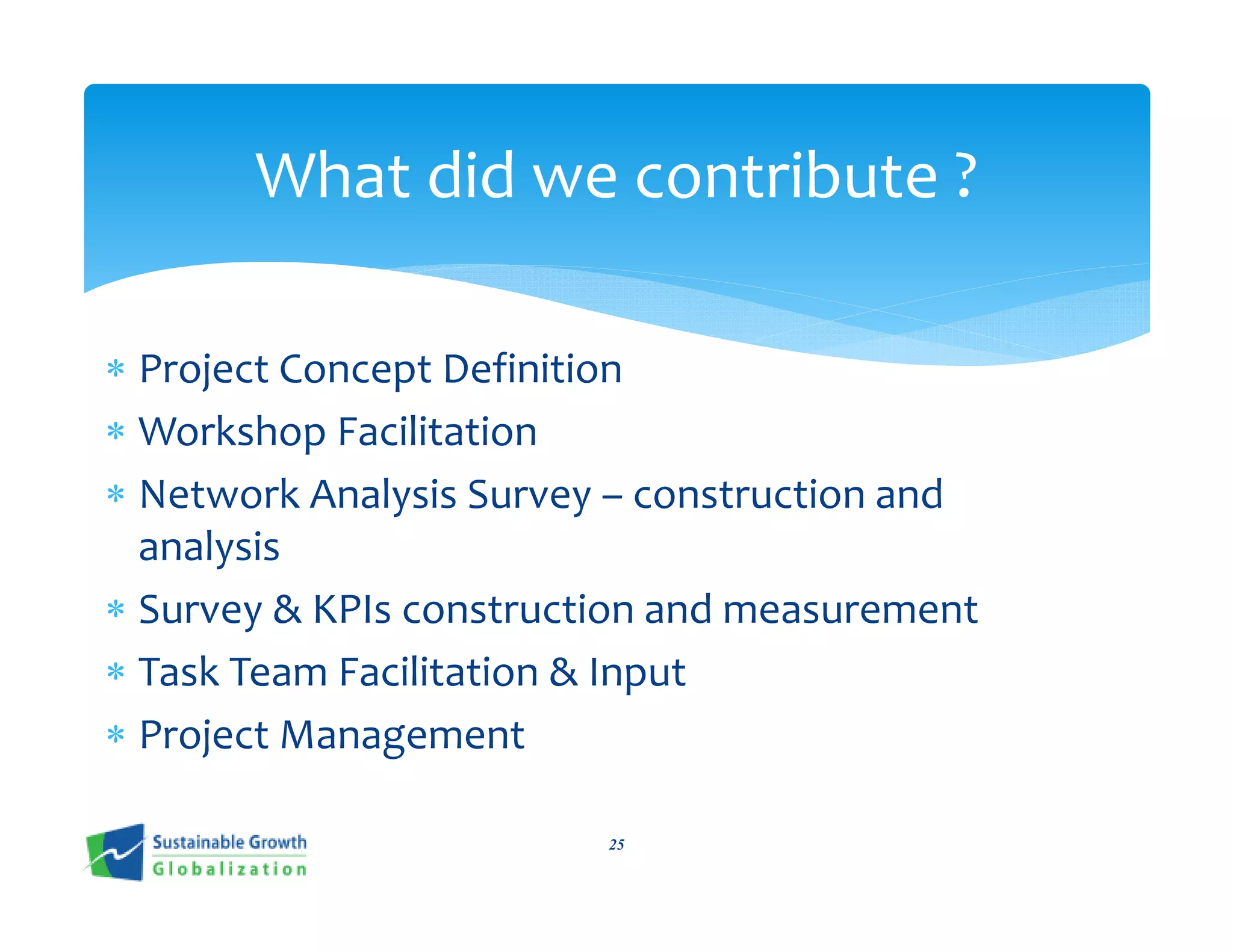 What did we contribute ?

∗ Project Concept Definition
∗ Workshop Facilitation
∗ Network Analysis Survey – construction and
  analysis
∗ Survey & KPIs construction and measurement
∗ Task Team Facilitation & Input
∗ Project Management

                         25
 