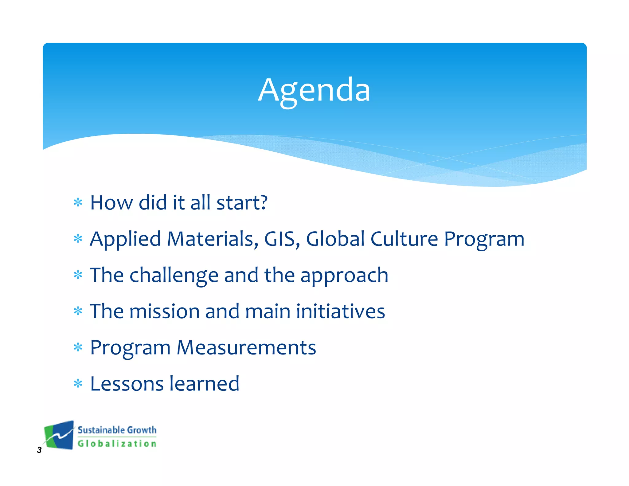 Agenda


    ∗ How did it all start?
    ∗ Applied Materials, GIS, Global Culture Program
    ∗ The challenge and the approach
    ∗ The mission and main initiatives
    ∗ Program Measurements
    ∗ Lessons learned

3
 