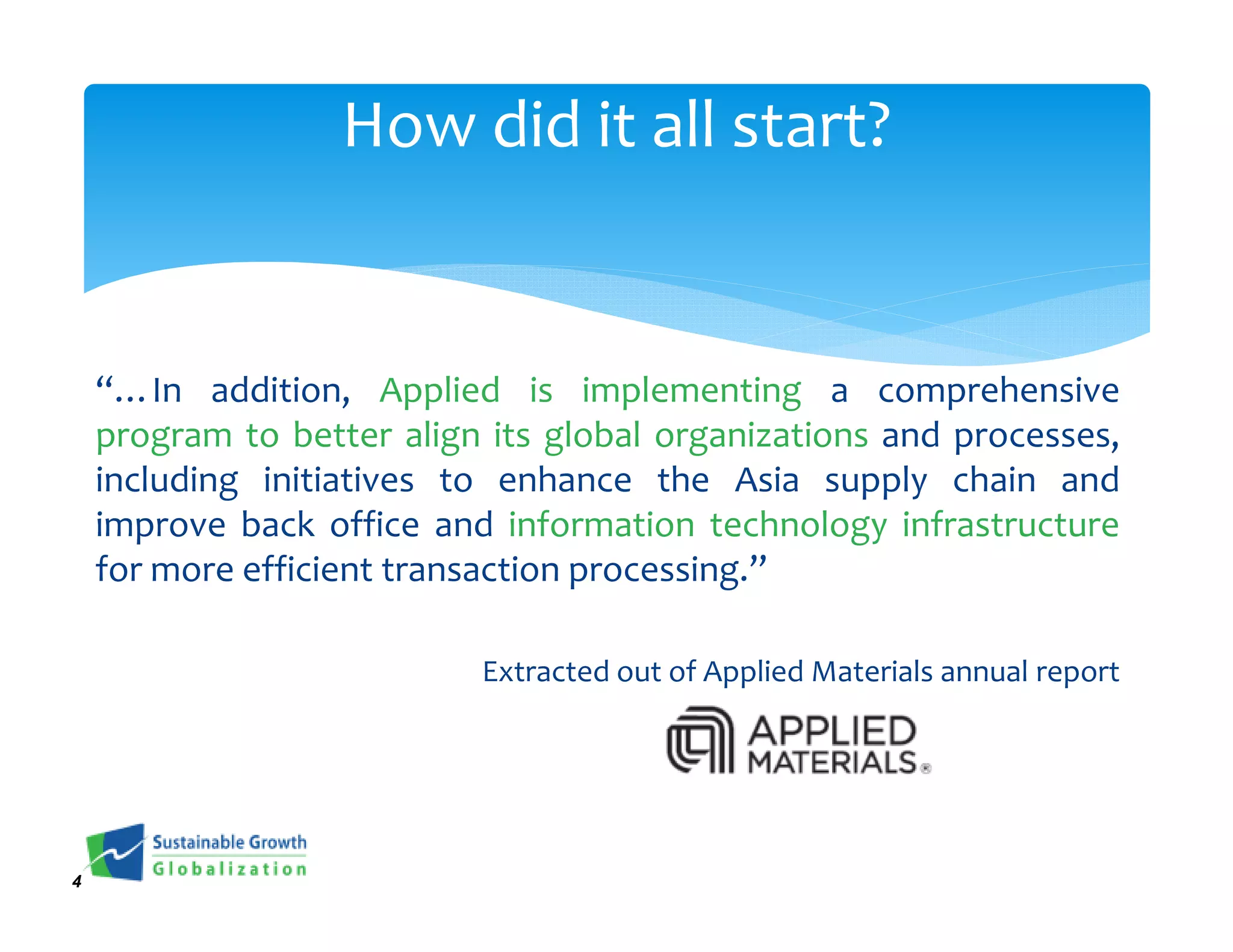 How did it all start?


    “…In addition, Applied is implementing a comprehensive
    program to better align its global organizations and processes,
    including initiatives to enhance the Asia supply chain and
    improve back office and information technology infrastructure
    for more efficient transaction processing.”

                           Extracted out of Applied Materials annual report




4
 