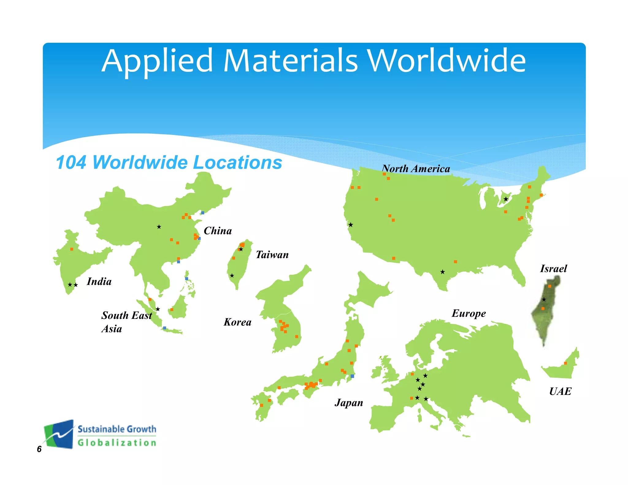 Applied Materials Worldwide

    104 Worldwide Locations                       North America




                      China

                                 Taiwan
                                                                           Israel
       India


         South East                                               Europe
                         Korea
         Asia




                                                                            UAE
                                          Japan



6
 