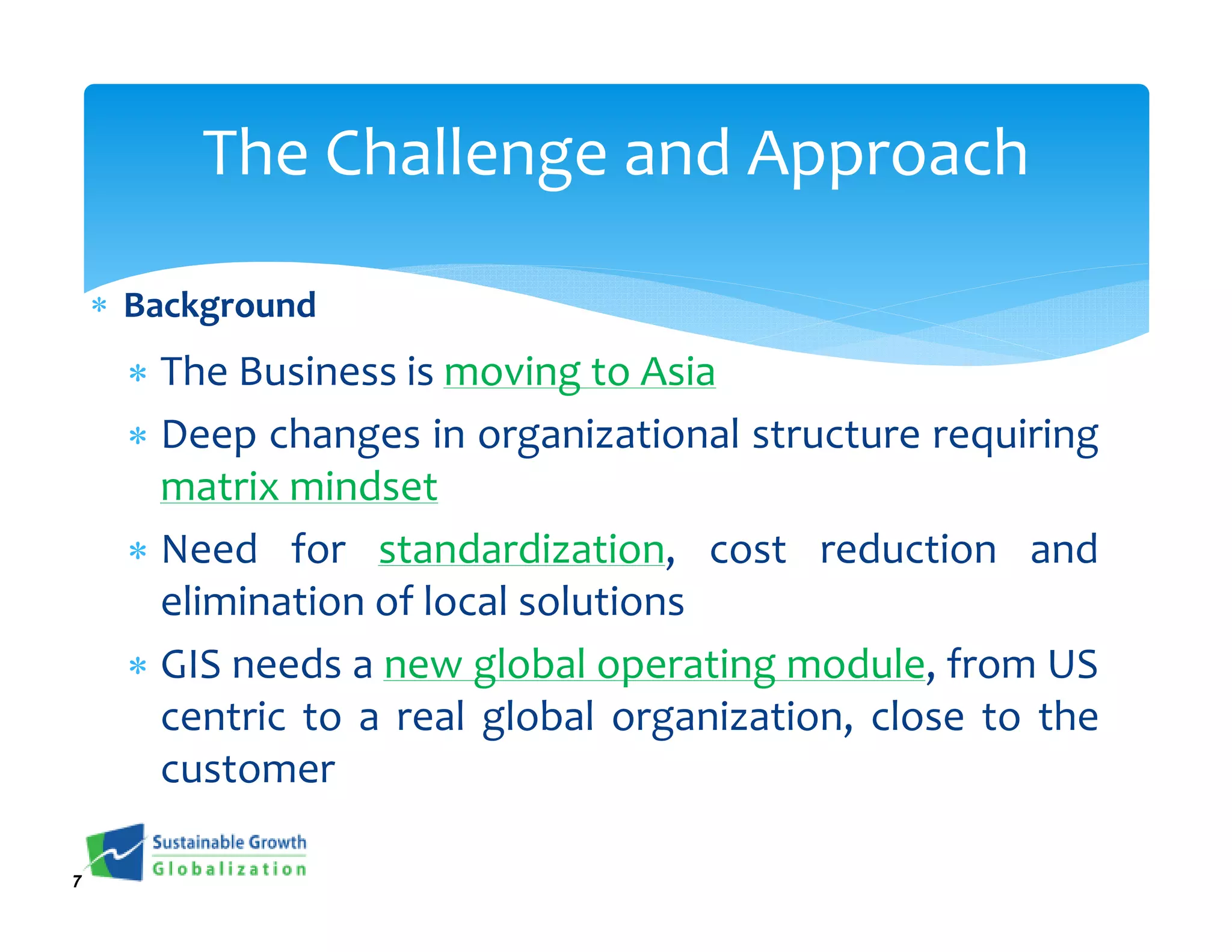 The Challenge and Approach

    ∗ Background
     ∗ The Business is moving to Asia
     ∗ Deep changes in organizational structure requiring
       matrix mindset
     ∗ Need for standardization, cost reduction and
       elimination of local solutions
     ∗ GIS needs a new global operating module, from US
       centric to a real global organization, close to the
       customer

7
 