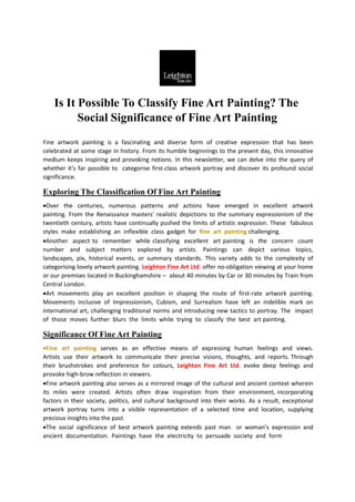Is It Possible To Classify Fine Art Painting? The
Social Significance of Fine Art Painting
Fine artwork painting is a fascinating and diverse form of creative expression that has been
celebrated at some stage in history. From its humble beginnings to the present day, this innovative
medium keeps inspiring and provoking notions. In this newsletter, we can delve into the query of
whether it's far possible to categorise first-class artwork portray and discover its profound social
significance.
Exploring The Classification Of Fine Art Painting
Over the centuries, numerous patterns and actions have emerged in excellent artwork
painting. From the Renaissance masters' realistic depictions to the summary expressionism of the
twentieth century, artists have continually pushed the limits of artistic expression. These fabulous
styles make establishing an inflexible class gadget for fine art painting challenging.
Another aspect to remember while classifying excellent art painting is the concern count
number and subject matters explored by artists. Paintings can depict various topics,
landscapes, pix, historical events, or summary standards. This variety adds to the complexity of
categorising lovely artwork painting. Leighton Fine Art Ltd. offer no-obligation viewing at your home
or our premises located in Buckinghamshire – about 40 minutes by Car or 30 minutes by Train from
Central London.
Art movements play an excellent position in shaping the route of first-rate artwork painting.
Movements inclusive of Impressionism, Cubism, and Surrealism have left an indelible mark on
international art, challenging traditional norms and introducing new tactics to portray. The impact
of those moves further blurs the limits while trying to classify the best art painting.
Significance Of Fine Art Painting
Fine art painting serves as an effective means of expressing human feelings and views.
Artists use their artwork to communicate their precise visions, thoughts, and reports. Through
their brushstrokes and preference for colours, Leighton Fine Art Ltd. evoke deep feelings and
provoke high-brow reflection in viewers.
Fine artwork painting also serves as a mirrored image of the cultural and ancient context wherein
its miles were created. Artists often draw inspiration from their environment, incorporating
factors in their society, politics, and cultural background into their works. As a result, exceptional
artwork portray turns into a visible representation of a selected time and location, supplying
precious insights into the past.
The social significance of best artwork painting extends past man or woman’s expression and
ancient documentation. Paintings have the electricity to persuade society and form
 