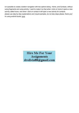 Is it possible to create a bottom navigation with two options being : Home, and Contacts. without
using fragments and using activity. I want to make it so that when i click on home it opens a new
activity called home. and when i click on contact it will open a new activity for contacts.
please use step by step explainations and visual examples, do not skip steps please. thank you!
im using android studio: java
 