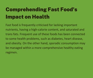Comprehending Fast Food's
Impact on Health
Fast food is frequently criticised for lacking important
nutrients, having a high-calorie content, and saturated and
trans fats. Frequent use of these foods has been connected
to some health problems, such as diabetes, heart disease,
and obesity. On the other hand, sporadic consumption may
be managed within a more comprehensive healthy eating
regimen.
 