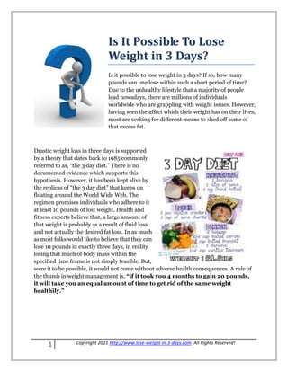 Is It Possible To Lose
                               Weight in 3 Days?
                               Is it possible to lose weight in 3 days? If so, how many
                               pounds can one lose within such a short period of time?
                               Due to the unhealthy lifestyle that a majority of people
                               lead nowadays, there are millions of individuals
                               worldwide who are grappling with weight issues. However,
                               having seen the affect which their weight has on their lives,
                               most are seeking for different means to shed off some of
                               that excess fat.



Drastic weight loss in three days is supported
by a theory that dates back to 1985 commonly
referred to as, “the 3 day diet.” There is no
documented evidence which supports this
hypothesis. However, it has been kept alive by
the replicas of “the 3 day diet” that keeps on
floating around the World Wide Web. The
regimen promises individuals who adhere to it
at least 10 pounds of lost weight. Health and
fitness experts believe that, a large amount of
that weight is probably as a result of fluid loss
and not actually the desired fat loss. In as much
as most folks would like to believe that they can
lose 10 pounds in exactly three days, in reality
losing that much of body mass within the
specified time frame is not simply feasible. But,
were it to be possible, it would not come without adverse health consequences. A rule of
the thumb in weight management is, “if it took you 4 months to gain 20 pounds,
it will take you an equal amount of time to get rid of the same weight
healthily.”




     1           Copyright 2011 http://www.lose-weight-in-3-days.com All Rights Reserved!
 