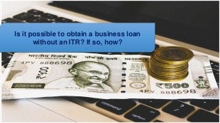 Is it possible to obtain a business loan
without an ITR? If so, how?
 