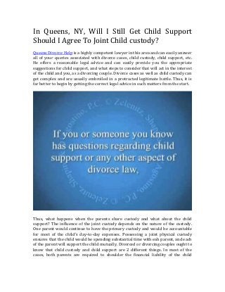 In Queens, NY, Will I Still Get Child Support 
Should I Agree To Joint Child custody? 
Queens Divorce Help is a highly competent lawyer in this area and can easily answer 
all of your queries associated with divorce cases, child custody, child support, etc. 
He offers a reasonable legal advice and can easily provide you the appropriate 
suggestions for child support, and what steps to consider that will act in the interest 
of the child and you, as a divorcing couple. Divorce cases as well as child custody can 
get complex and are usually embroiled in a protracted legitimate battle. Thus, it is 
far better to begin by getting the correct legal advice in such matters from the start. 
Thus, what happens when the parents share custody and what about the child 
support? The influence of the joint custody depends on the nature of the custody. 
One parent would continue to have the primary custody and would be accountable 
for most of the child’s day-to-day expenses. Possessing a joint physical custody 
ensures that the child would be spending substantial time with eah parent, and each 
of the parent will support the child mutually. Divorced or divorcing couples ought to 
know that child custody and child support are 2 different things. In most of the 
cases, both parents are required to shoulder the financial liability of the child 
 