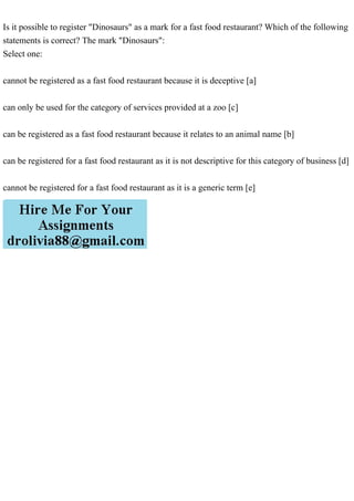 Is it possible to register "Dinosaurs" as a mark for a fast food restaurant? Which of the following
statements is correct? The mark "Dinosaurs":
Select one:
cannot be registered as a fast food restaurant because it is deceptive [a]
can only be used for the category of services provided at a zoo [c]
can be registered as a fast food restaurant because it relates to an animal name [b]
can be registered for a fast food restaurant as it is not descriptive for this category of business [d]
cannot be registered for a fast food restaurant as it is a generic term [e]
 