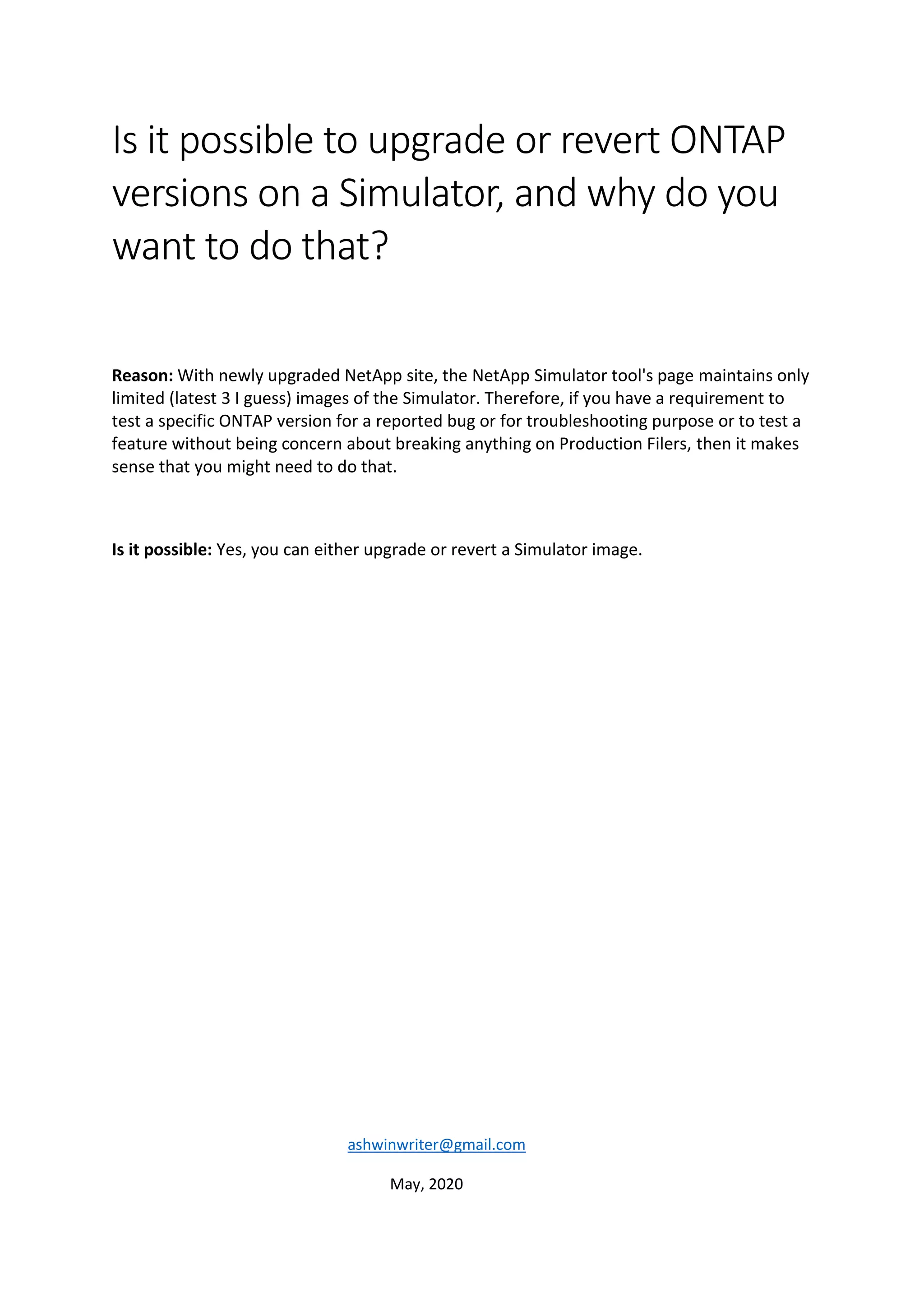 Is it possible to upgrade or revert ONTAP
versions on a Simulator, and why do you
want to do that?
Reason: With newly upgraded NetApp site, the NetApp Simulator tool's page maintains only
limited (latest 3 I guess) images of the Simulator. Therefore, if you have a requirement to
test a specific ONTAP version for a reported bug or for troubleshooting purpose or to test a
feature without being concern about breaking anything on Production Filers, then it makes
sense that you might need to do that.
Is it possible: Yes, you can either upgrade or revert a Simulator image.
ashwinwriter@gmail.com
May, 2020