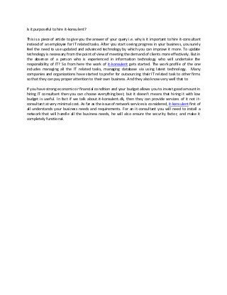 Is it purposeful to hire it-konsulent?

This is a piece of article to give you the answer of your query i.e. why is it important to hire it-consultant
instead of an employee for IT related tasks. After you start seeing progress in your business, you surely
feel the need to use updated and advanced technology by which you can improve it more. To update
technology is necessary from the point of view of meeting the demand of clients more effectively. But in
the absence of a person who is experienced in information technology who will undertake the
responsibility of IT? So from here the work of it-konsulent gets started. The work profile of the one
includes managing all the IT related tasks, managing database via using latest technology. Many
companies and organizations have started to prefer for outsourcing their IT related task to other firms
so that they can pay proper attention to their own business. And they also know very well that to

If you have strong economic or financial condition and your budget allows you to invest good amount in
hiring IT consultant then you can choose everything best, but it doesn’t means that hiring it with low
budget is useful. In fact if we talk about it-konsulent.dk, then they can provide services of it not it-
consultant at very minimal cost. As far as the issue of network services is considered, it-konsulent first of
all understands your business needs and requirements. For an it-consultant you will need to install a
network that will handle all the business needs, he will also ensure the security factor, and make it
completely functional.
 