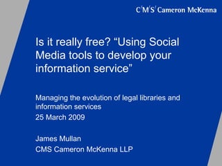Is it really free? “Using Social Media tools to develop your information service” Managing the evolution of legal libraries and information services  25 March 2009 James Mullan  CMS Cameron McKenna LLP 