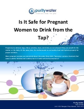 Is It Safe for Pregnant 
Women to Drink from the 
Tap? 
Pregnancy is a delicate stage. Many activities, food, and drinks are not allowed if they are unsafe for the 
mother or the baby. At the same time, the motherneeds to eat healthy food and hydrate properly for 
proper nutrition. 
Many pregnant women are concerned about the water they drink. Tap water contains chemicals that 
make it safe for drinking and cooking, but is it really safe during pregnancy? 
Purity Water 
1300 075 083 
Unit 11/93 Rivergate Place Murrarie, QLD 4172 
 