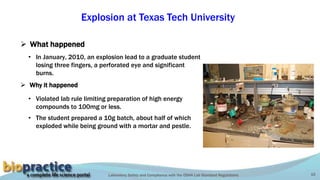 Laboratory Safety and Compliance with the OSHA Lab Standard Regulations 10
Explosion at Texas Tech University
• In January, 2010, an explosion lead to a graduate student
losing three fingers, a perforated eye and significant
burns.
 What happened
 Why it happened
• Violated lab rule limiting preparation of high energy
compounds to 100mg or less.
• The student prepared a 10g batch, about half of which
exploded while being ground with a mortar and pestle. Ni(N2H4)2(ClO4)2
 