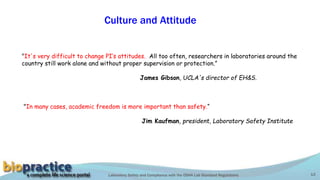 Laboratory Safety and Compliance with the OSHA Lab Standard Regulations 13
Culture and Attitude
"It's very difficult to change PI’s attitudes. All too often, researchers in laboratories around the
country still work alone and without proper supervision or protection.”
James Gibson, UCLA's director of EH&S.
"In many cases, academic freedom is more important than safety.“
Jim Kaufman, president, Laboratory Safety Institute
 