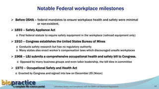 Laboratory Safety and Compliance with the OSHA Lab Standard Regulations 15
Notable Federal workplace milestones
 1893 – Safety Appliance Act
o First federal statute to require safety equipment in the workplace (railroad equipment only)
 1910 – Congress establishes the United States Bureau of Mines
o Conducts safety research but has no regulatory authority
o Many states also enact worker’s compensation laws which discouraged unsafe workplaces
 1968 – LBJ submits a comprehensive occupational health and safety bill to Congress.
o Opposed by many business groups and even labor leadership, the bill dies in committee
 1970 – Occupational Safety and Health Act
o Enacted by Congress and signed into law on December 29 (Nixon)
 Before OSHA – federal mandates to ensure workplace health and safety were minimal
or non-existent.
 