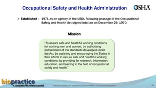 Laboratory Safety and Compliance with the OSHA Lab Standard Regulations 16
 Established – 1971 as an agency of the USDL following passage of the Occupational
Safety and Health Act signed into law on December 29, 1970.
Occupational Safety and Health Administration
“To assure safe and healthful working conditions
for working men and women; by authorizing
enforcement of the standards developed under
the Act; by assisting and encouraging the States in
their efforts to assure safe and healthful working
conditions; by providing for research, information,
education, and training in the field of occupational
safety and health.”
Mission
 