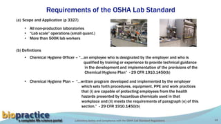 Laboratory Safety and Compliance with the OSHA Lab Standard Regulations 19
Requirements of the OSHA Lab Standard
(a) Scope and Application (p 3327)
• All non-production laboratories
• “Lab scale” operations (small quant.)
• More than 500K lab workers
(b) Definitions
• Chemical Hygiene Officer – “…an employee who is designated by the employer and who is
qualified by training or experience to provide technical guidance
in the development and implementation of the provisions of the
Chemical Hygiene Plan” - 29 CFR 1910.1450(b)
• Chemical Hygiene Plan – “…written program developed and implemented by the employer
which sets forth procedures, equipment, PPE and work practices
that (i) are capable of protecting employees from the health
hazards presented by hazardous chemicals used in that
workplace and (ii) meets the requirements of paragraph (e) of this
section.” - 29 CFR 1910.1450(b)
 
